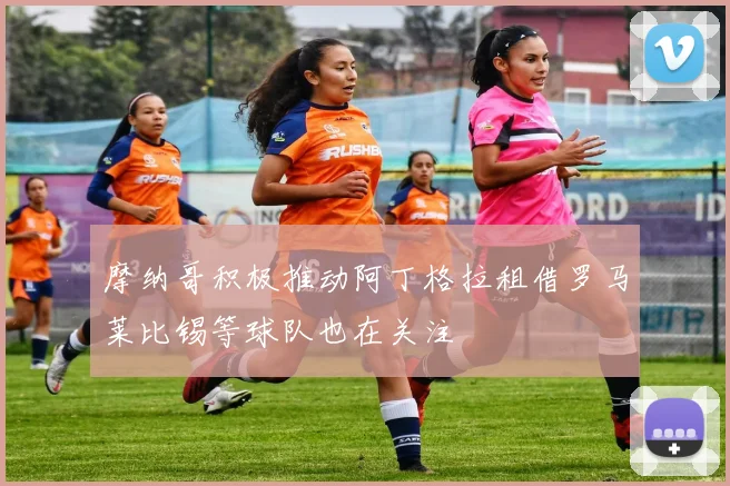摩纳哥积极推动阿丁格拉租借罗马莱比锡等球队也在关注