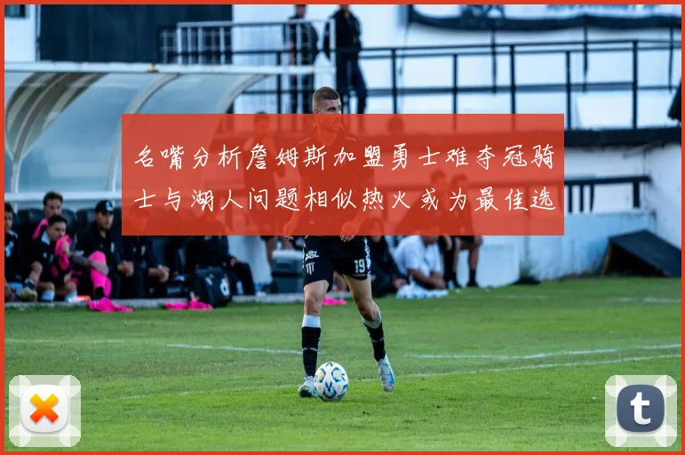 名嘴分析詹姆斯加盟勇士难夺冠骑士与湖人问题相似热火或为最佳选择