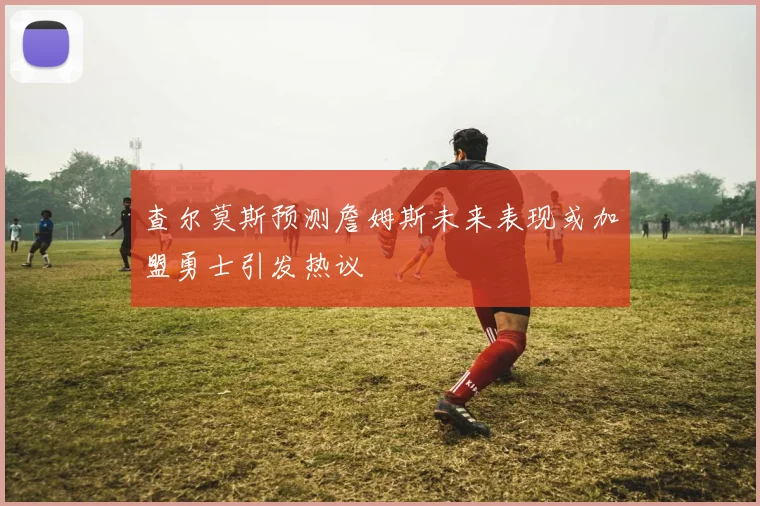 查尔莫斯预测詹姆斯未来表现或加盟勇士引发热议
