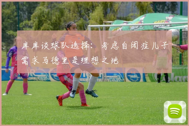 库库谈球队选择：考虑自闭症儿子需求马德里是理想之地