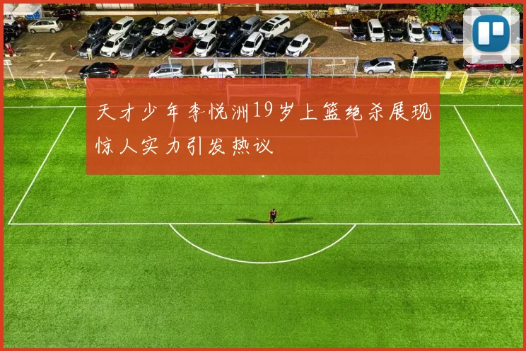 天才少年李悦洲19岁上篮绝杀展现惊人实力引发热议