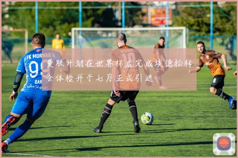 曼联计划在世界杯后完成埃德松转会体检并于七月正式引进