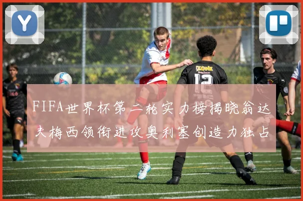 FIFA世界杯第二轮实力榜揭晓翁达夫梅西领衔进攻奥利塞创造力独占鳌头
