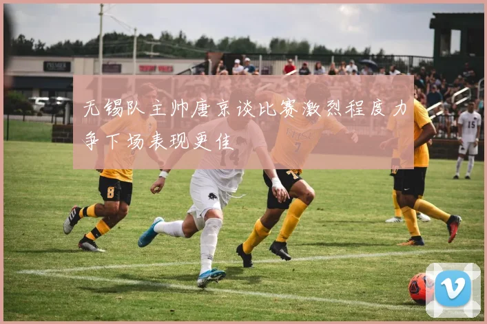 无锡队主帅唐京谈比赛激烈程度力争下场表现更佳