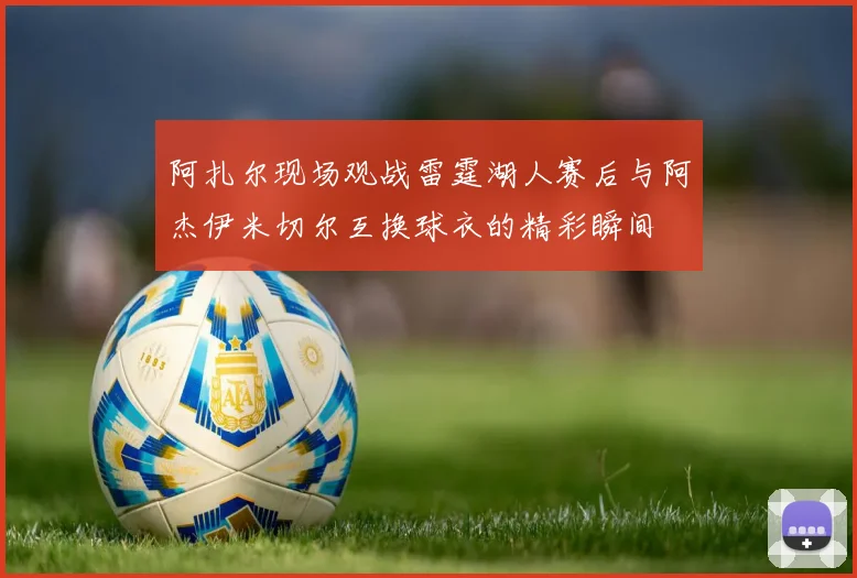 阿扎尔现场观战雷霆湖人赛后与阿杰伊米切尔互换球衣的精彩瞬间