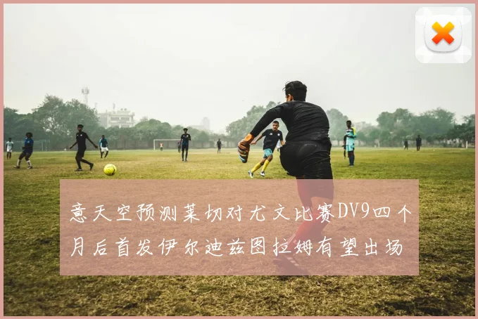 意天空预测莱切对尤文比赛DV9四个月后首发伊尔迪兹图拉姆有望出场