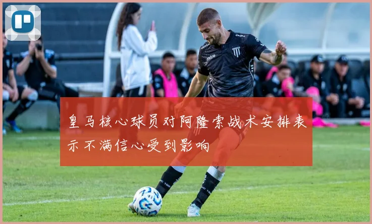 皇马核心球员对阿隆索战术安排表示不满信心受到影响