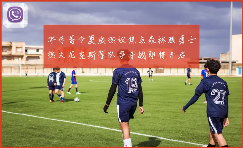 字母哥今夏成热议焦点森林狼勇士热火尼克斯等队争夺战即将开启