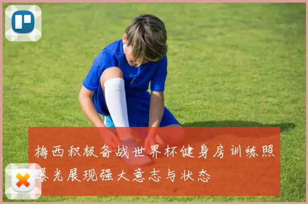 梅西积极备战世界杯健身房训练照曝光展现强大意志与状态