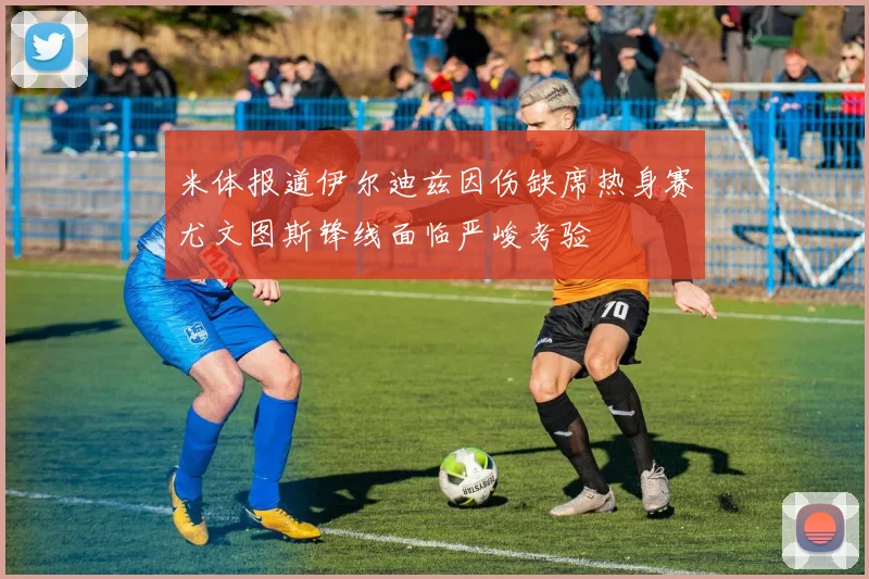 米体报道伊尔迪兹因伤缺席热身赛尤文图斯锋线面临严峻考验