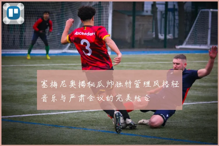 塞梅尼奥揭秘瓜帅独特管理风格轻音乐与严肃会议的完美结合