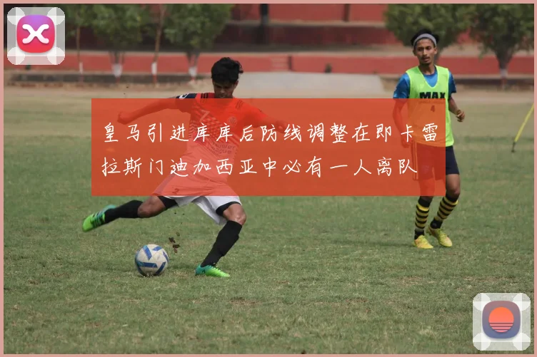 皇马引进库库后防线调整在即卡雷拉斯门迪加西亚中必有一人离队