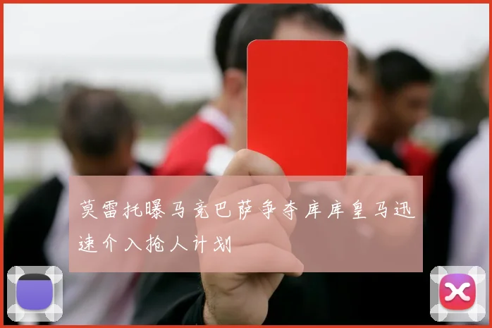 莫雷托曝马竞巴萨争夺库库皇马迅速介入抢人计划