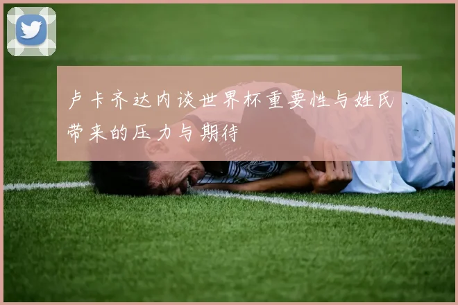 卢卡齐达内谈世界杯重要性与姓氏带来的压力与期待