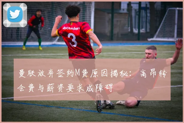曼联放弃签约M费原因揭秘：高昂转会费与薪资要求成障碍