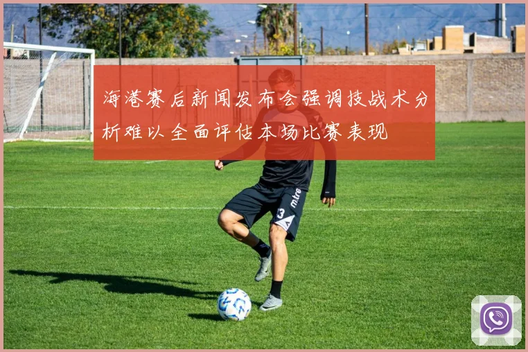 海港赛后新闻发布会强调技战术分析难以全面评估本场比赛表现