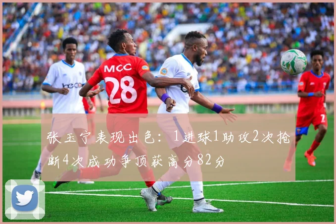 张玉宁表现出色：1进球1助攻2次抢断4次成功争顶获高分82分