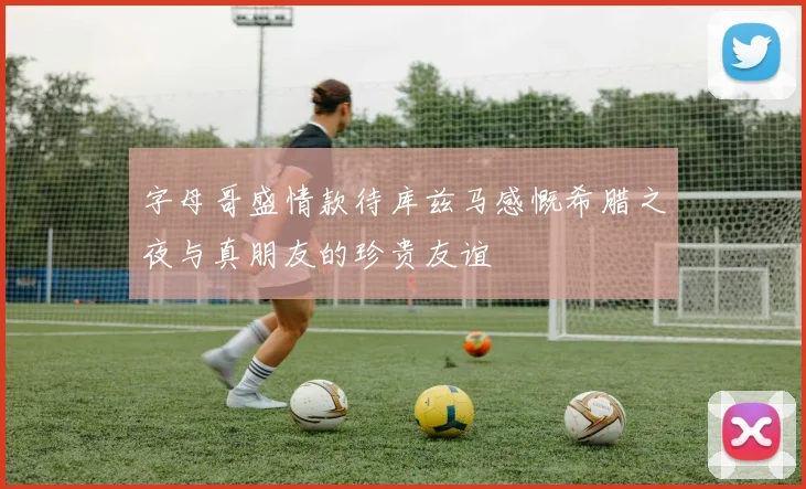 字母哥盛情款待库兹马感慨希腊之夜与真朋友的珍贵友谊